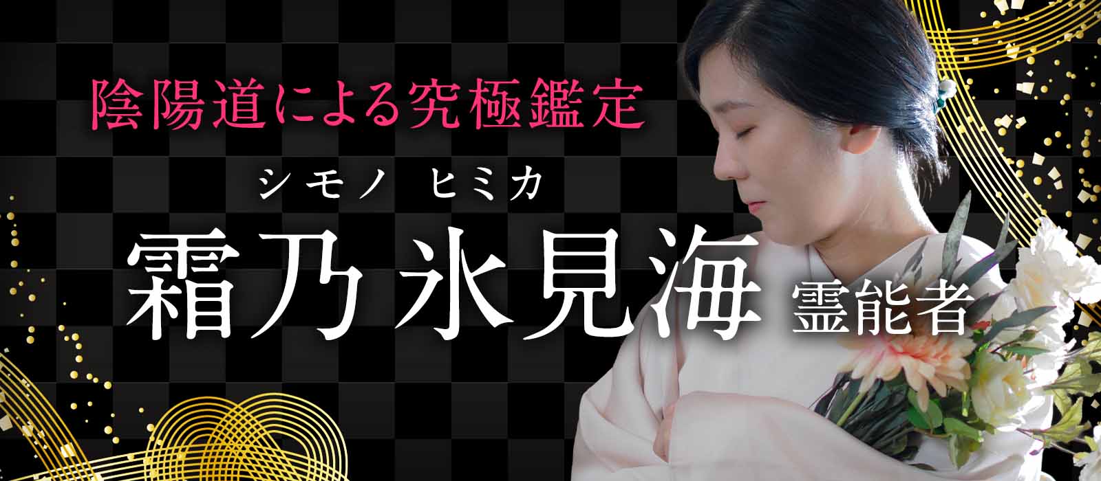 二十年以上の鑑定実績!選ばれし者だけが触れた秘めた霊力で現実を動かし願いを成就へ導く陰陽道の究極鑑定 霜乃 氷見海(シモノ ヒミカ)霊能者